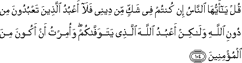 قُلْ يَا أَيُّهَا النَّاسُ إِنْ كُنْتُمْ فِي شَكٍّ مِنْ دِينِي فَلَا أَعْبُدُ الَّذِينَ تَعْبُدُونَ مِنْ دُونِ اللَّهِ وَلَٰكِنْ أَعْبُدُ اللَّهَ الَّذِي يَتَوَفَّاكُمْ ۖ وَأُمِرْتُ أَنْ أَكُونَ مِنَ الْمُؤْمِنِينَ