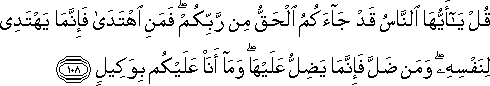 قُلْ يَا أَيُّهَا النَّاسُ قَدْ جَاءَكُمُ الْحَقُّ مِنْ رَبِّكُمْ ۖ فَمَنِ اهْتَدَىٰ فَإِنَّمَا يَهْتَدِي لِنَفْسِهِ ۖ وَمَنْ ضَلَّ فَإِنَّمَا يَضِلُّ عَلَيْهَا ۖ وَمَا أَنَا عَلَيْكُمْ بِوَكِيلٍ