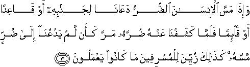 وَإِذَا مَسَّ الْإِنْسَانَ الضُّرُّ دَعَانَا لِجَنْبِهِ أَوْ قَاعِدًا أَوْ قَائِمًا فَلَمَّا كَشَفْنَا عَنْهُ ضُرَّهُ مَرَّ كَأَنْ لَمْ يَدْعُنَا إِلَىٰ ضُرٍّ مَسَّهُ ۚ كَذَٰلِكَ زُيِّنَ لِلْمُسْرِفِينَ مَا كَانُوا يَعْمَلُونَ