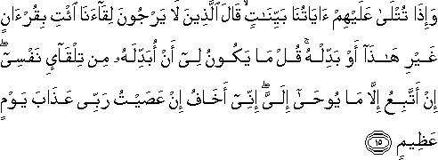 وَإِذَا تُتْلَىٰ عَلَيْهِمْ آيَاتُنَا بَيِّنَاتٍ ۙ قَالَ الَّذِينَ لَا يَرْجُونَ لِقَاءَنَا ائْتِ بِقُرْآنٍ غَيْرِ هَٰذَا أَوْ بَدِّلْهُ ۚ قُلْ مَا يَكُونُ لِي أَنْ أُبَدِّلَهُ مِنْ تِلْقَاءِ نَفْسِي ۖ إِنْ أَتَّبِعُ إِلَّا مَا يُوحَىٰ إِلَيَّ ۖ إِنِّي أَخَافُ إِنْ عَصَيْتُ رَبِّي عَذَابَ يَوْمٍ عَظِيمٍ