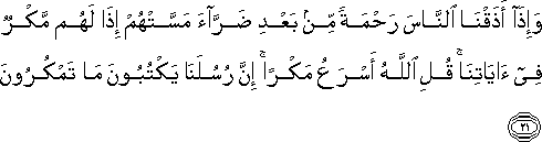 وَإِذَا أَذَقْنَا النَّاسَ رَحْمَةً مِنْ بَعْدِ ضَرَّاءَ مَسَّتْهُمْ إِذَا لَهُمْ مَكْرٌ فِي آيَاتِنَا ۚ قُلِ اللَّهُ أَسْرَعُ مَكْرًا ۚ إِنَّ رُسُلَنَا يَكْتُبُونَ مَا تَمْكُرُونَ