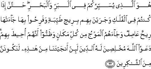 هُوَ الَّذِي يُسَيِّرُكُمْ فِي الْبَرِّ وَالْبَحْرِ ۖ حَتَّىٰ إِذَا كُنْتُمْ فِي الْفُلْكِ وَجَرَيْنَ بِهِمْ بِرِيحٍ طَيِّبَةٍ وَفَرِحُوا بِهَا جَاءَتْهَا رِيحٌ عَاصِفٌ وَجَاءَهُمُ الْمَوْجُ مِنْ كُلِّ مَكَانٍ وَظَنُّوا أَنَّهُمْ أُحِيطَ بِهِمْ ۙ دَعَوُا اللَّهَ مُخْلِصِينَ لَهُ الدِّينَ لَئِنْ أَنْجَيْتَنَا مِنْ هَٰذِهِ لَنَكُونَنَّ مِنَ الشَّاكِرِينَ هُوَ الَّذِي يُسَيِّرُكُمْ فِي الْبَرِّ وَالْبَحْرِ ۖ حَتَّىٰ إِذَا كُنْتُمْ فِي الْفُلْكِ وَجَرَيْنَ بِهِمْ بِرِيحٍ طَيِّبَةٍ وَفَرِحُوا بِهَا جَاءَتْهَا رِيحٌ عَاصِفٌ وَجَاءَهُمُ الْمَوْجُ مِنْ كُلِّ مَكَانٍ وَظَنُّوا أَنَّهُمْ أُحِيطَ بِهِمْ ۙ دَعَوُا اللَّهَ مُخْلِصِينَ لَهُ الدِّينَ لَئِنْ أَنْجَيْتَنَا مِنْ هَٰذِهِ لَنَكُونَنَّ مِنَ الشَّاكِرِينَ