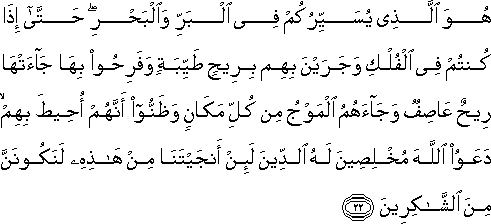 هُوَ الَّذِي يُسَيِّرُكُمْ فِي الْبَرِّ وَالْبَحْرِ ۖ حَتَّىٰ إِذَا كُنْتُمْ فِي الْفُلْكِ وَجَرَيْنَ بِهِمْ بِرِيحٍ طَيِّبَةٍ وَفَرِحُوا بِهَا جَاءَتْهَا رِيحٌ عَاصِفٌ وَجَاءَهُمُ الْمَوْجُ مِنْ كُلِّ مَكَانٍ وَظَنُّوا أَنَّهُمْ أُحِيطَ بِهِمْ ۙ دَعَوُا اللَّهَ مُخْلِصِينَ لَهُ الدِّينَ لَئِنْ أَنْجَيْتَنَا مِنْ هَٰذِهِ لَنَكُونَنَّ مِنَ الشَّاكِرِينَ