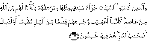 وَالَّذِينَ كَسَبُوا السَّيِّئَاتِ جَزَاءُ سَيِّئَةٍ بِمِثْلِهَا وَتَرْهَقُهُمْ ذِلَّةٌ ۖ مَا لَهُمْ مِنَ اللَّهِ مِنْ عَاصِمٍ ۖ كَأَنَّمَا أُغْشِيَتْ وُجُوهُهُمْ قِطَعًا مِنَ اللَّيْلِ مُظْلِمًا ۚ أُولَٰئِكَ أَصْحَابُ النَّارِ ۖ هُمْ فِيهَا خَالِدُونَ