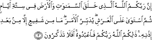 إِنَّ رَبَّكُمُ اللَّهُ الَّذِي خَلَقَ السَّمَاوَاتِ وَالْأَرْضَ فِي سِتَّةِ أَيَّامٍ ثُمَّ اسْتَوَىٰ عَلَى الْعَرْشِ ۖ يُدَبِّرُ الْأَمْرَ ۖ مَا مِنْ شَفِيعٍ إِلَّا مِنْ بَعْدِ إِذْنِهِ ۚ ذَٰلِكُمُ اللَّهُ رَبُّكُمْ فَاعْبُدُوهُ ۚ أَفَلَا تَذَكَّرُونَ