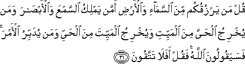 قُلْ مَنْ يَرْزُقُكُمْ مِنَ السَّمَاءِ وَالْأَرْضِ أَمَّنْ يَمْلِكُ السَّمْعَ وَالْأَبْصَارَ وَمَنْ يُخْرِجُ الْحَيَّ مِنَ الْمَيِّتِ وَيُخْرِجُ الْمَيِّتَ مِنَ الْحَيِّ وَمَنْ يُدَبِّرُ الْأَمْرَ ۚ فَسَيَقُولُونَ اللَّهُ ۚ فَقُلْ أَفَلَا تَتَّقُونَ