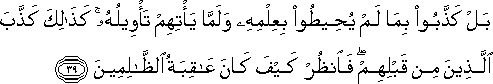 بَلْ كَذَّبُوا بِمَا لَمْ يُحِيطُوا بِعِلْمِهِ وَلَمَّا يَأْتِهِمْ تَأْوِيلُهُ ۚ كَذَٰلِكَ كَذَّبَ الَّذِينَ مِنْ قَبْلِهِمْ ۖ فَانْظُرْ كَيْفَ كَانَ عَاقِبَةُ الظَّالِمِينَ