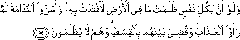 وَلَوْ أَنَّ لِكُلِّ نَفْسٍ ظَلَمَتْ مَا فِي الْأَرْضِ لَافْتَدَتْ بِهِ ۗ وَأَسَرُّوا النَّدَامَةَ لَمَّا رَأَوُا الْعَذَابَ ۖ وَقُضِيَ بَيْنَهُمْ بِالْقِسْطِ ۚ وَهُمْ لَا يُظْلَمُونَ