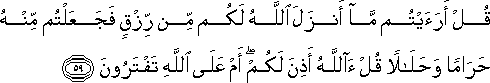 قُلْ أَرَأَيْتُمْ مَا أَنْزَلَ اللَّهُ لَكُمْ مِنْ رِزْقٍ فَجَعَلْتُمْ مِنْهُ حَرَامًا وَحَلَالًا قُلْ آللَّهُ أَذِنَ لَكُمْ ۖ أَمْ عَلَى اللَّهِ تَفْتَرُونَ