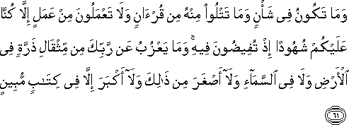 وَمَا تَكُونُ فِي شَأْنٍ وَمَا تَتْلُو مِنْهُ مِنْ قُرْآنٍ وَلَا تَعْمَلُونَ مِنْ عَمَلٍ إِلَّا كُنَّا عَلَيْكُمْ شُهُودًا إِذْ تُفِيضُونَ فِيهِ ۚ وَمَا يَعْزُبُ عَنْ رَبِّكَ مِنْ مِثْقَالِ ذَرَّةٍ فِي الْأَرْضِ وَلَا فِي السَّمَاءِ وَلَا أَصْغَرَ مِنْ ذَٰلِكَ وَلَا أَكْبَرَ إِلَّا فِي كِتَابٍ مُبِينٍ