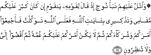 وَاتْلُ عَلَيْهِمْ نَبَأَ نُوحٍ إِذْ قَالَ لِقَوْمِهِ يَا قَوْمِ إِنْ كَانَ كَبُرَ عَلَيْكُمْ مَقَامِي وَتَذْكِيرِي بِآيَاتِ اللَّهِ فَعَلَى اللَّهِ تَوَكَّلْتُ فَأَجْمِعُوا أَمْرَكُمْ وَشُرَكَاءَكُمْ ثُمَّ لَا يَكُنْ أَمْرُكُمْ عَلَيْكُمْ غُمَّةً ثُمَّ اقْضُوا إِلَيَّ وَلَا تُنْظِرُونِ