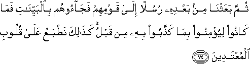 ثُمَّ بَعَثْنَا مِنْ بَعْدِهِ رُسُلًا إِلَىٰ قَوْمِهِمْ فَجَاءُوهُمْ بِالْبَيِّنَاتِ فَمَا كَانُوا لِيُؤْمِنُوا بِمَا كَذَّبُوا بِهِ مِنْ قَبْلُ ۚ كَذَٰلِكَ نَطْبَعُ عَلَىٰ قُلُوبِ الْمُعْتَدِينَ