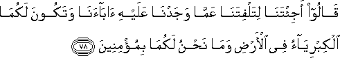 قَالُوا أَجِئْتَنَا لِتَلْفِتَنَا عَمَّا وَجَدْنَا عَلَيْهِ آبَاءَنَا وَتَكُونَ لَكُمَا الْكِبْرِيَاءُ فِي الْأَرْضِ وَمَا نَحْنُ لَكُمَا بِمُؤْمِنِينَ