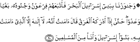 وَجَاوَزْنَا بِبَنِي إِسْرَائِيلَ الْبَحْرَ فَأَتْبَعَهُمْ فِرْعَوْنُ وَجُنُودُهُ بَغْيًا وَعَدْوًا ۖ حَتَّىٰ إِذَا أَدْرَكَهُ الْغَرَقُ قَالَ آمَنْتُ أَنَّهُ لَا إِلَٰهَ إِلَّا الَّذِي آمَنَتْ بِهِ بَنُو إِسْرَائِيلَ وَأَنَا مِنَ الْمُسْلِمِينَ