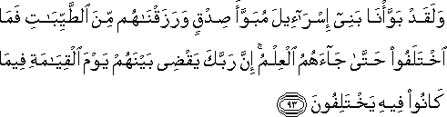 وَلَقَدْ بَوَّأْنَا بَنِي إِسْرَائِيلَ مُبَوَّأَ صِدْقٍ وَرَزَقْنَاهُمْ مِنَ الطَّيِّبَاتِ فَمَا اخْتَلَفُوا حَتَّىٰ جَاءَهُمُ الْعِلْمُ ۚ إِنَّ رَبَّكَ يَقْضِي بَيْنَهُمْ يَوْمَ الْقِيَامَةِ فِيمَا كَانُوا فِيهِ يَخْتَلِفُونَ