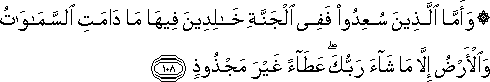 وَأَمَّا الَّذِينَ سُعِدُوا فَفِي الْجَنَّةِ خَالِدِينَ فِيهَا مَا دَامَتِ السَّمَاوَاتُ وَالْأَرْضُ إِلَّا مَا شَاءَ رَبُّكَ ۖ عَطَاءً غَيْرَ مَجْذُوذٍ