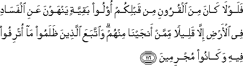 فَلَوْلَا كَانَ مِنَ الْقُرُونِ مِنْ قَبْلِكُمْ أُولُو بَقِيَّةٍ يَنْهَوْنَ عَنِ الْفَسَادِ فِي الْأَرْضِ إِلَّا قَلِيلًا مِمَّنْ أَنْجَيْنَا مِنْهُمْ ۗ وَاتَّبَعَ الَّذِينَ ظَلَمُوا مَا أُتْرِفُوا فِيهِ وَكَانُوا مُجْرِمِينَ