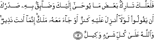 فَلَعَلَّكَ تَارِكٌ بَعْضَ مَا يُوحَىٰ إِلَيْكَ وَضَائِقٌ بِهِ صَدْرُكَ أَنْ يَقُولُوا لَوْلَا أُنْزِلَ عَلَيْهِ كَنْزٌ أَوْ جَاءَ مَعَهُ مَلَكٌ ۚ إِنَّمَا أَنْتَ نَذِيرٌ ۚ وَاللَّهُ عَلَىٰ كُلِّ شَيْءٍ وَكِيلٌ