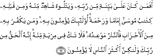 أَفَمَنْ كَانَ عَلَىٰ بَيِّنَةٍ مِنْ رَبِّهِ وَيَتْلُوهُ شَاهِدٌ مِنْهُ وَمِنْ قَبْلِهِ كِتَابُ مُوسَىٰ إِمَامًا وَرَحْمَةً ۚ أُولَٰئِكَ يُؤْمِنُونَ بِهِ ۚ وَمَنْ يَكْفُرْ بِهِ مِنَ الْأَحْزَابِ فَالنَّارُ مَوْعِدُهُ ۚ فَلَا تَكُ فِي مِرْيَةٍ مِنْهُ ۚ إِنَّهُ الْحَقُّ مِنْ رَبِّكَ وَلَٰكِنَّ أَكْثَرَ النَّاسِ لَا يُؤْمِنُونَ