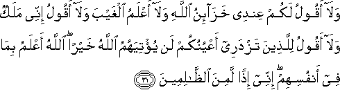 وَلَا أَقُولُ لَكُمْ عِنْدِي خَزَائِنُ اللَّهِ وَلَا أَعْلَمُ الْغَيْبَ وَلَا أَقُولُ إِنِّي مَلَكٌ وَلَا أَقُولُ لِلَّذِينَ تَزْدَرِي أَعْيُنُكُمْ لَنْ يُؤْتِيَهُمُ اللَّهُ خَيْرًا ۖ اللَّهُ أَعْلَمُ بِمَا فِي أَنْفُسِهِمْ ۖ إِنِّي إِذًا لَمِنَ الظَّالِمِينَ