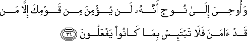 وَأُوحِيَ إِلَىٰ نُوحٍ أَنَّهُ لَنْ يُؤْمِنَ مِنْ قَوْمِكَ إِلَّا مَنْ قَدْ آمَنَ فَلَا تَبْتَئِسْ بِمَا كَانُوا يَفْعَلُونَ