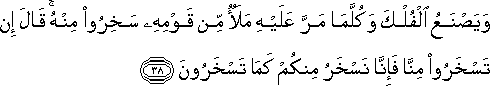 وَيَصْنَعُ الْفُلْكَ وَكُلَّمَا مَرَّ عَلَيْهِ مَلَأٌ مِنْ قَوْمِهِ سَخِرُوا مِنْهُ ۚ قَالَ إِنْ تَسْخَرُوا مِنَّا فَإِنَّا نَسْخَرُ مِنْكُمْ كَمَا تَسْخَرُونَ