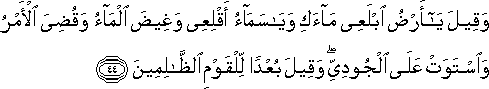 وَقِيلَ يَا أَرْضُ ابْلَعِي مَاءَكِ وَيَا سَمَاءُ أَقْلِعِي وَغِيضَ الْمَاءُ وَقُضِيَ الْأَمْرُ وَاسْتَوَتْ عَلَى الْجُودِيِّ ۖ وَقِيلَ بُعْدًا لِلْقَوْمِ الظَّالِمِينَ