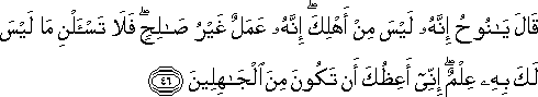 قَالَ يَا نُوحُ إِنَّهُ لَيْسَ مِنْ أَهْلِكَ ۖ إِنَّهُ عَمَلٌ غَيْرُ صَالِحٍ ۖ فَلَا تَسْأَلْنِ مَا لَيْسَ لَكَ بِهِ عِلْمٌ ۖ إِنِّي أَعِظُكَ أَنْ تَكُونَ مِنَ الْجَاهِلِينَ