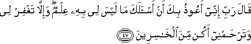 قَالَ رَبِّ إِنِّي أَعُوذُ بِكَ أَنْ أَسْأَلَكَ مَا لَيْسَ لِي بِهِ عِلْمٌ ۖ وَإِلَّا تَغْفِرْ لِي وَتَرْحَمْنِي أَكُنْ مِنَ الْخَاسِرِينَ