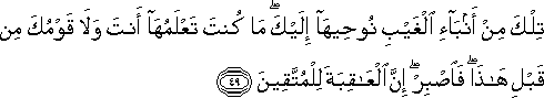 تِلْكَ مِنْ أَنْبَاءِ الْغَيْبِ نُوحِيهَا إِلَيْكَ ۖ مَا كُنْتَ تَعْلَمُهَا أَنْتَ وَلَا قَوْمُكَ مِنْ قَبْلِ هَٰذَا ۖ فَاصْبِرْ ۖ إِنَّ الْعَاقِبَةَ لِلْمُتَّقِينَ