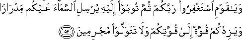 وَيَا قَوْمِ اسْتَغْفِرُوا رَبَّكُمْ ثُمَّ تُوبُوا إِلَيْهِ يُرْسِلِ السَّمَاءَ عَلَيْكُمْ مِدْرَارًا وَيَزِدْكُمْ قُوَّةً إِلَىٰ قُوَّتِكُمْ وَلَا تَتَوَلَّوْا مُجْرِمِينَ