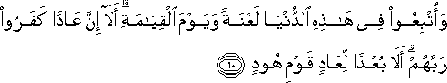 وَأُتْبِعُوا فِي هَٰذِهِ الدُّنْيَا لَعْنَةً وَيَوْمَ الْقِيَامَةِ ۗ أَلَا إِنَّ عَادًا كَفَرُوا رَبَّهُمْ ۗ أَلَا بُعْدًا لِعَادٍ قَوْمِ هُودٍ