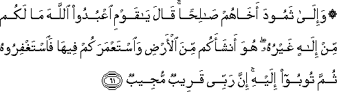 وَإِلَىٰ ثَمُودَ أَخَاهُمْ صَالِحًا ۚ قَالَ يَا قَوْمِ اعْبُدُوا اللَّهَ مَا لَكُمْ مِنْ إِلَٰهٍ غَيْرُهُ ۖ هُوَ أَنْشَأَكُمْ مِنَ الْأَرْضِ وَاسْتَعْمَرَكُمْ فِيهَا فَاسْتَغْفِرُوهُ ثُمَّ تُوبُوا إِلَيْهِ ۚ إِنَّ رَبِّي قَرِيبٌ مُجِيبٌ