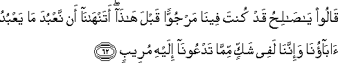 قَالُوا يَا صَالِحُ قَدْ كُنْتَ فِينَا مَرْجُوًّا قَبْلَ هَٰذَا ۖ أَتَنْهَانَا أَنْ نَعْبُدَ مَا يَعْبُدُ آبَاؤُنَا وَإِنَّنَا لَفِي شَكٍّ مِمَّا تَدْعُونَا إِلَيْهِ مُرِيبٍ