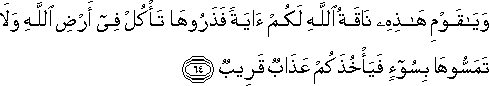 وَيَا قَوْمِ هَٰذِهِ نَاقَةُ اللَّهِ لَكُمْ آيَةً فَذَرُوهَا تَأْكُلْ فِي أَرْضِ اللَّهِ وَلَا تَمَسُّوهَا بِسُوءٍ فَيَأْخُذَكُمْ عَذَابٌ قَرِيبٌ