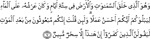 وَهُوَ الَّذِي خَلَقَ السَّمَاوَاتِ وَالْأَرْضَ فِي سِتَّةِ أَيَّامٍ وَكَانَ عَرْشُهُ عَلَى الْمَاءِ لِيَبْلُوَكُمْ أَيُّكُمْ أَحْسَنُ عَمَلًا ۗ وَلَئِنْ قُلْتَ إِنَّكُمْ مَبْعُوثُونَ مِنْ بَعْدِ الْمَوْتِ لَيَقُولَنَّ الَّذِينَ كَفَرُوا إِنْ هَٰذَا إِلَّا سِحْرٌ مُبِينٌ