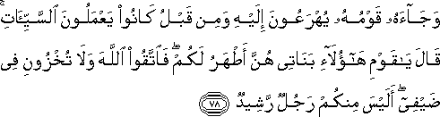 وَجَاءَهُ قَوْمُهُ يُهْرَعُونَ إِلَيْهِ وَمِنْ قَبْلُ كَانُوا يَعْمَلُونَ السَّيِّئَاتِ ۚ قَالَ يَا قَوْمِ هَٰؤُلَاءِ بَنَاتِي هُنَّ أَطْهَرُ لَكُمْ ۖ فَاتَّقُوا اللَّهَ وَلَا تُخْزُونِ فِي ضَيْفِي ۖ أَلَيْسَ مِنْكُمْ رَجُلٌ رَشِيدٌ