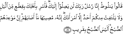 قَالُوا يَا لُوطُ إِنَّا رُسُلُ رَبِّكَ لَنْ يَصِلُوا إِلَيْكَ ۖ فَأَسْرِ بِأَهْلِكَ بِقِطْعٍ مِنَ اللَّيْلِ وَلَا يَلْتَفِتْ مِنْكُمْ أَحَدٌ إِلَّا امْرَأَتَكَ ۖ إِنَّهُ مُصِيبُهَا مَا أَصَابَهُمْ ۚ إِنَّ مَوْعِدَهُمُ الصُّبْحُ ۚ أَلَيْسَ الصُّبْحُ بِقَرِيبٍ