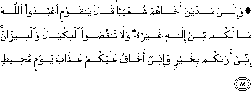 وَإِلَىٰ مَدْيَنَ أَخَاهُمْ شُعَيْبًا ۚ قَالَ يَا قَوْمِ اعْبُدُوا اللَّهَ مَا لَكُمْ مِنْ إِلَٰهٍ غَيْرُهُ ۖ وَلَا تَنْقُصُوا الْمِكْيَالَ وَالْمِيزَانَ ۚ إِنِّي أَرَاكُمْ بِخَيْرٍ وَإِنِّي أَخَافُ عَلَيْكُمْ عَذَابَ يَوْمٍ مُحِيطٍ