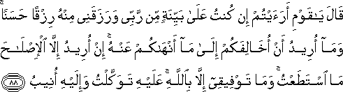 قَالَ يَا قَوْمِ أَرَأَيْتُمْ إِنْ كُنْتُ عَلَىٰ بَيِّنَةٍ مِنْ رَبِّي وَرَزَقَنِي مِنْهُ رِزْقًا حَسَنًا ۚ وَمَا أُرِيدُ أَنْ أُخَالِفَكُمْ إِلَىٰ مَا أَنْهَاكُمْ عَنْهُ ۚ إِنْ أُرِيدُ إِلَّا الْإِصْلَاحَ مَا اسْتَطَعْتُ ۚ وَمَا تَوْفِيقِي إِلَّا بِاللَّهِ ۚ عَلَيْهِ تَوَكَّلْتُ وَإِلَيْهِ أُنِيبُ