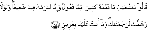 قَالُوا يَا شُعَيْبُ مَا نَفْقَهُ كَثِيرًا مِمَّا تَقُولُ وَإِنَّا لَنَرَاكَ فِينَا ضَعِيفًا ۖ وَلَوْلَا رَهْطُكَ لَرَجَمْنَاكَ ۖ وَمَا أَنْتَ عَلَيْنَا بِعَزِيزٍ