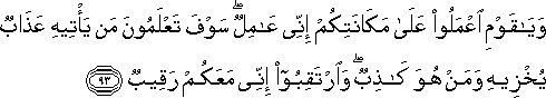 وَيَا قَوْمِ اعْمَلُوا عَلَىٰ مَكَانَتِكُمْ إِنِّي عَامِلٌ ۖ سَوْفَ تَعْلَمُونَ مَنْ يَأْتِيهِ عَذَابٌ يُخْزِيهِ وَمَنْ هُوَ كَاذِبٌ ۖ وَارْتَقِبُوا إِنِّي مَعَكُمْ رَقِيبٌ