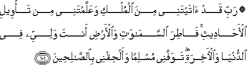 رَبِّ قَدْ آتَيْتَنِي مِنَ الْمُلْكِ وَعَلَّمْتَنِي مِنْ تَأْوِيلِ الْأَحَادِيثِ ۚ فَاطِرَ السَّمَاوَاتِ وَالْأَرْضِ أَنْتَ وَلِيِّي فِي الدُّنْيَا وَالْآخِرَةِ ۖ تَوَفَّنِي مُسْلِمًا وَأَلْحِقْنِي بِالصَّالِحِينَ