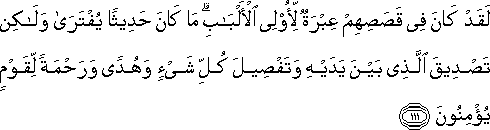 لَقَدْ كَانَ فِي قَصَصِهِمْ عِبْرَةٌ لِأُولِي الْأَلْبَابِ ۗ مَا كَانَ حَدِيثًا يُفْتَرَىٰ وَلَٰكِنْ تَصْدِيقَ الَّذِي بَيْنَ يَدَيْهِ وَتَفْصِيلَ كُلِّ شَيْءٍ وَهُدًى وَرَحْمَةً لِقَوْمٍ يُؤْمِنُونَ