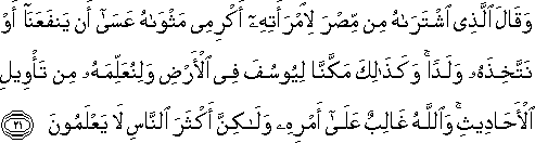 وَقَالَ الَّذِي اشْتَرَاهُ مِنْ مِصْرَ لِامْرَأَتِهِ أَكْرِمِي مَثْوَاهُ عَسَىٰ أَنْ يَنْفَعَنَا أَوْ نَتَّخِذَهُ وَلَدًا ۚ وَكَذَٰلِكَ مَكَّنَّا لِيُوسُفَ فِي الْأَرْضِ وَلِنُعَلِّمَهُ مِنْ تَأْوِيلِ الْأَحَادِيثِ ۚ وَاللَّهُ غَالِبٌ عَلَىٰ أَمْرِهِ وَلَٰكِنَّ أَكْثَرَ النَّاسِ لَا يَعْلَمُونَ وَقَالَ الَّذِي اشْتَرَاهُ مِنْ مِصْرَ لِامْرَأَتِهِ أَكْرِمِي مَثْوَاهُ عَسَىٰ أَنْ يَنْفَعَنَا أَوْ نَتَّخِذَهُ وَلَدًا ۚ وَكَذَٰلِكَ مَكَّنَّا لِيُوسُفَ فِي الْأَرْضِ وَلِنُعَلِّمَهُ مِنْ تَأْوِيلِ الْأَحَادِيثِ ۚ وَاللَّهُ غَالِبٌ عَلَىٰ أَمْرِهِ وَلَٰكِنَّ أَكْثَرَ النَّاسِ لَا يَعْلَمُونَ