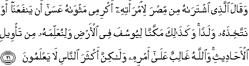 وَقَالَ الَّذِي اشْتَرَاهُ مِنْ مِصْرَ لِامْرَأَتِهِ أَكْرِمِي مَثْوَاهُ عَسَىٰ أَنْ يَنْفَعَنَا أَوْ نَتَّخِذَهُ وَلَدًا ۚ وَكَذَٰلِكَ مَكَّنَّا لِيُوسُفَ فِي الْأَرْضِ وَلِنُعَلِّمَهُ مِنْ تَأْوِيلِ الْأَحَادِيثِ ۚ وَاللَّهُ غَالِبٌ عَلَىٰ أَمْرِهِ وَلَٰكِنَّ أَكْثَرَ النَّاسِ لَا يَعْلَمُونَ