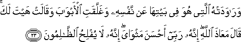 وَرَاوَدَتْهُ الَّتِي هُوَ فِي بَيْتِهَا عَنْ نَفْسِهِ وَغَلَّقَتِ الْأَبْوَابَ وَقَالَتْ هَيْتَ لَكَ ۚ قَالَ مَعَاذَ اللَّهِ ۖ إِنَّهُ رَبِّي أَحْسَنَ مَثْوَايَ ۖ إِنَّهُ لَا يُفْلِحُ الظَّالِمُونَ