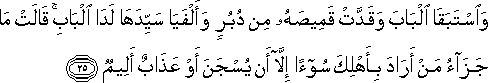 وَاسْتَبَقَا الْبَابَ وَقَدَّتْ قَمِيصَهُ مِنْ دُبُرٍ وَأَلْفَيَا سَيِّدَهَا لَدَى الْبَابِ ۚ قَالَتْ مَا جَزَاءُ مَنْ أَرَادَ بِأَهْلِكَ سُوءًا إِلَّا أَنْ يُسْجَنَ أَوْ عَذَابٌ أَلِيمٌ