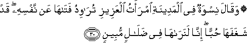 وَقَالَ نِسْوَةٌ فِي الْمَدِينَةِ امْرَأَتُ الْعَزِيزِ تُرَاوِدُ فَتَاهَا عَنْ نَفْسِهِ ۖ قَدْ شَغَفَهَا حُبًّا ۖ إِنَّا لَنَرَاهَا فِي ضَلَالٍ مُبِينٍ وَقَالَ نِسْوَةٌ فِي الْمَدِينَةِ امْرَأَتُ الْعَزِيزِ تُرَاوِدُ فَتَاهَا عَنْ نَفْسِهِ ۖ قَدْ شَغَفَهَا حُبًّا ۖ إِنَّا لَنَرَاهَا فِي ضَلَالٍ مُبِينٍ