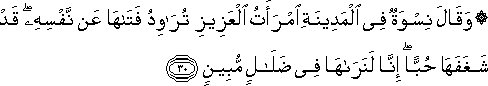 وَقَالَ نِسْوَةٌ فِي الْمَدِينَةِ امْرَأَتُ الْعَزِيزِ تُرَاوِدُ فَتَاهَا عَنْ نَفْسِهِ ۖ قَدْ شَغَفَهَا حُبًّا ۖ إِنَّا لَنَرَاهَا فِي ضَلَالٍ مُبِينٍ